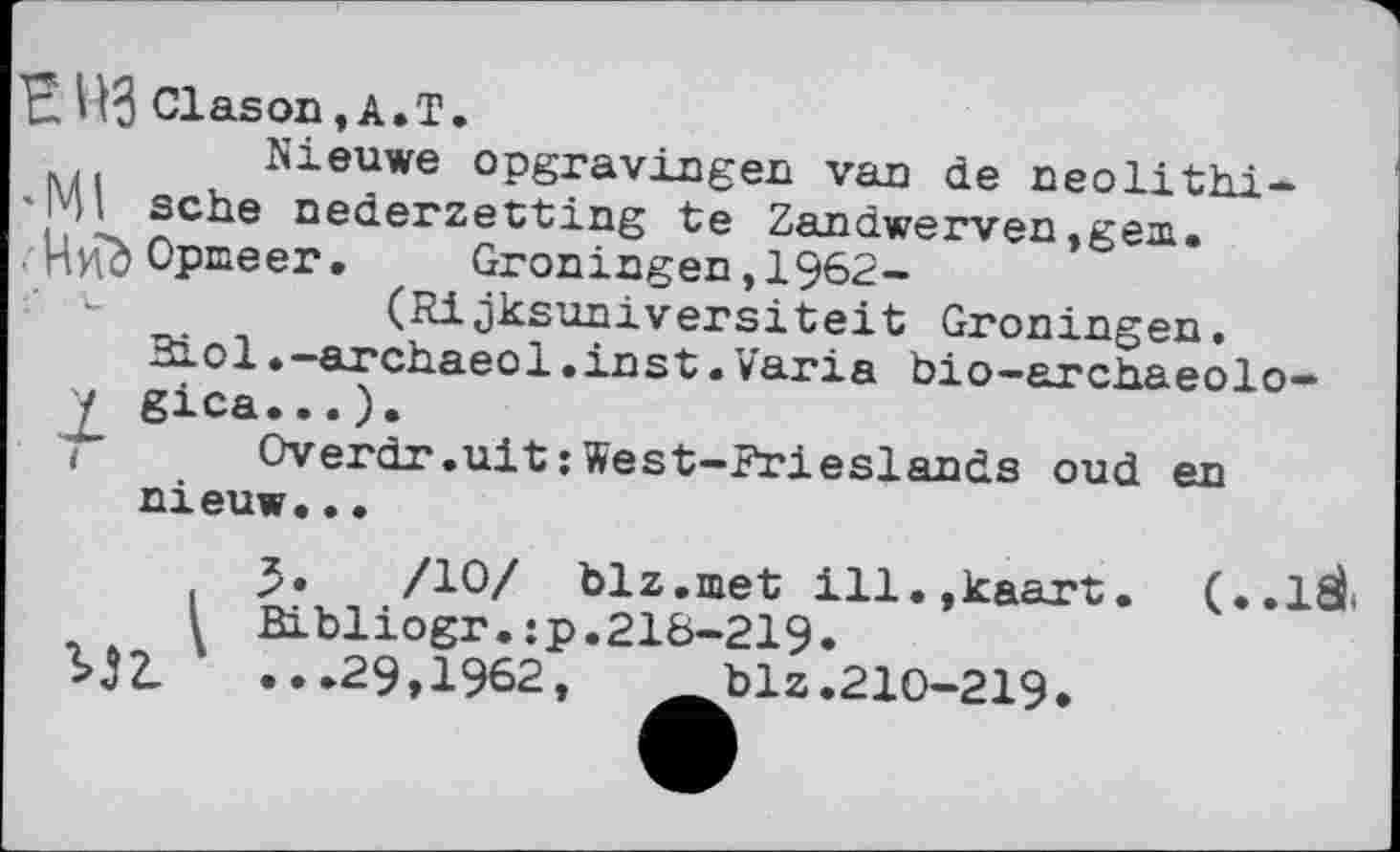 ﻿В ПЗ Clason,A.T.
Nieuwe opgravingen van de neolithi-sehe nederzetting te Zandwerven ,gea.
. Циб Opmeer •	Groningen,1962-
(Rijksuniversiteit Groningen.
3iol.-archaeol.inst.Varia bio-archaeolo-
/ gica...).
і Overdr.uit: West-Frieslands oud en nieuw...
3»	/10/ blz.met ill.jkaart. (..IfiL
l Bibliogr.:p.218-219» ...29,1962, blz.210-219*